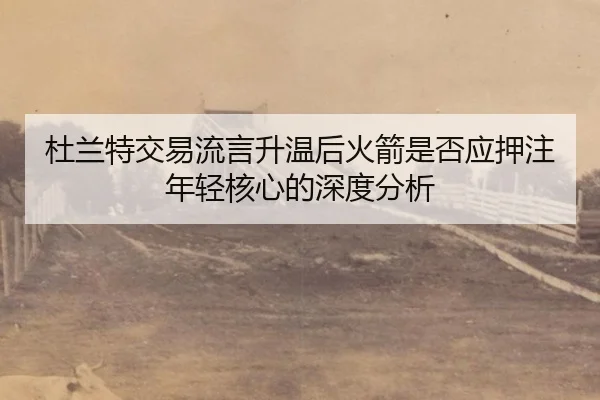 杜兰特交易流言升温后火箭是否应押注年轻核心的深度分析